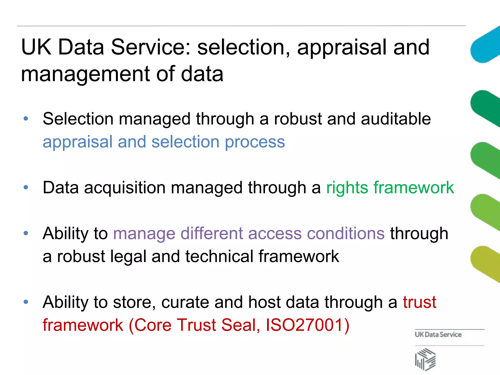 UK Data Service: selection, appraisal and
management of data
• Selection managed through a robust and auditable
appraisal and selection process
• Data acquisition managed through a rights framework
• Ability to manage different access conditions through
a robust legal and technical framework
• Ability to store, curate and host data through a trust
framework (Core Trust Seal, ISO27001)
 