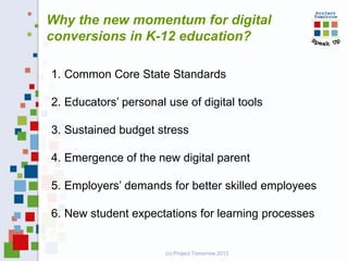 Why the new momentum for digital
conversions in K-12 education?
1. Common Core State Standards
2. Educators’ personal use of digital tools
3. Sustained budget stress
4. Emergence of the new digital parent
5. Employers’ demands for better skilled employees
6. New student expectations for learning processes

(c) Project Tomorrow 2013

 