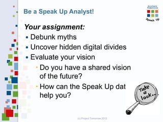 Be a Speak Up Analyst!

Your assignment:
 Debunk myths
 Uncover hidden digital divides
 Evaluate your vision
 Do you have a shared vision
of the future?
 How can the Speak Up data
help you?

(c) Project Tomorrow 2013

 