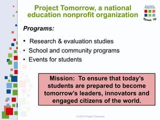Project Tomorrow, a national
education nonprofit organization
Programs:

• Research & evaluation studies
• School and community programs
• Events for students
Mission: To ensure that today’s
students are prepared to become
tomorrow’s leaders, innovators and
engaged citizens of the world.
© 2013 Project Tomorrow

 