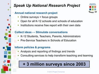 Speak Up National Research Project
Annual national research project
 Online surveys + focus groups
 Open for all K-12 schools and schools of education
 Institutions receive free report with their own data
Collect ideas ↔ Stimulate conversations
 K-12 Students, Teachers, Parents, Administrators
 Pre-Service Teachers in Schools of Education
Inform policies & programs
 Analysis and reporting of findings and trends
 Consulting services to help transform teaching and learning

+ 3 million surveys since 2003
© 2013 Project Tomorrow

 