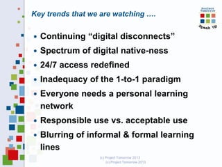 Key trends that we are watching ….


Continuing “digital disconnects”



Spectrum of digital native-ness



24/7 access redefined



Inadequacy of the 1-to-1 paradigm



Everyone needs a personal learning
network



Responsible use vs. acceptable use



Blurring of informal & formal learning
lines
(c) Project Tomorrow 2013

 