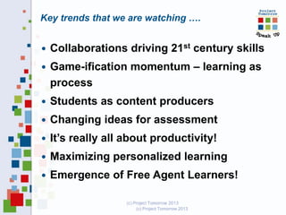Key trends that we are watching ….


Collaborations driving 21st century skills



Game-ification momentum – learning as
process



Students as content producers



Changing ideas for assessment



It’s really all about productivity!



Maximizing personalized learning



Emergence of Free Agent Learners!
(c) Project Tomorrow 2013

 