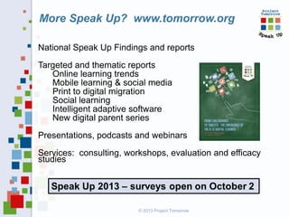More Speak Up? www.tomorrow.org
National Speak Up Findings and reports
Targeted and thematic reports
Online learning trends
Mobile learning & social media
Print to digital migration
Social learning
Intelligent adaptive software
New digital parent series
Presentations, podcasts and webinars
Services: consulting, workshops, evaluation and efficacy
studies

© 2013 Project Tomorrow

 