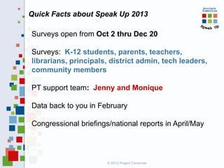 Quick Facts about Speak Up 2013
Surveys open from Oct 2 thru Dec 20
Surveys: K-12 students, parents, teachers,
librarians, principals, district admin, tech leaders,
community members
PT support team: Jenny and Monique
Data back to you in February
Congressional briefings/national reports in April/May

© 2013 Project Tomorrow

 