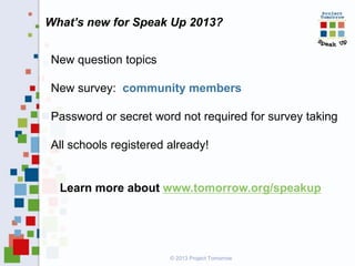 What’s new for Speak Up 2013?
New question topics

New survey: community members
Password or secret word not required for survey taking
All schools registered already!

Learn more about www.tomorrow.org/speakup

© 2013 Project Tomorrow

 