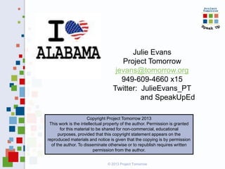 Julie Evans
Project Tomorrow
jevans@tomorrow.org
949-609-4660 x15
Twitter: JulieEvans_PT
and SpeakUpEd
Copyright Project Tomorrow 2013
This work is the intellectual property of the author. Permission is granted
for this material to be shared for non-commercial, educational
purposes, provided that this copyright statement appears on the
reproduced materials and notice is given that the copying is by permission
of the author. To disseminate otherwise or to republish requires written
permission from the author.
© 2013 Project Tomorrow

 