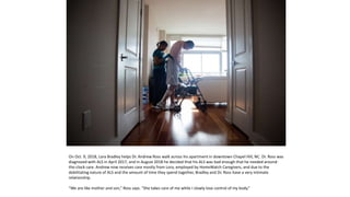 On Oct. 9, 2018, Lora Bradley helps Dr. Andrew Ross walk across his apartment in downtown Chapel Hill, NC. Dr. Ross was
diagnosed with ALS in April 2017, and in August 2018 he decided that his ALS was bad enough that he needed around-
the-clock care. Andrew now receives care mostly from Lora, employed by HomeWatch Caregivers, and due to the
debilitating nature of ALS and the amount of time they spend together, Bradley and Dr. Ross have a very intimate
relationship.
“We are like mother and son,” Ross says. “She takes care of me while I slowly lose control of my body.”
 