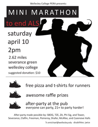 Wellesley College PERA presents:


 M I N I M A R AT H O N
to end ALS
saturday
april 10
2pm
2.62 miles
severance green
wellesley college
suggested donation: $10



               free pizza and t-shirts for runners

               awesome raﬄe prizes
               after-party at the pub
               everyone can party, 21+ to party harder!

     After-party made possible by: SBOG, TZE, ZA, Phi Sig, and Tower,
Severance, Claﬂin, Freeman, Pomeroy, Shafer, McAfee, and Cazenove Halls
                                ?s emichael@wellesley.edu disabilities: jwice
 