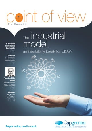 point of view
      from Capgemini
                     N°1
                    September
                      2012




                                 industrial
                                The
   IT divisions
  must change
   their model
                                model,
         P.2                    an inevitability break for CIO’s?
      Five keys
 to a successful
  transformation
         P.6


From the CIO's
          mouth
 Patrick Lefevre,
CIO at Fret SNCF
         P.8
      Offshore,
    yes, but not
    any old how
      P.14
 