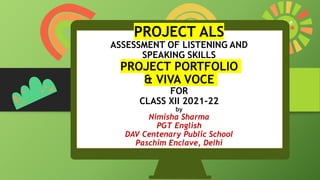 PROJECT ALS
ASSESSMENT OF LISTENING AND
SPEAKING SKILLS
PROJECT PORTFOLIO
& VIVA VOCE
FOR
CLASS XII 2021-22
by
Nimisha Sharma
PGT English
DAV Centenary Public School
Paschim Enclave, Delhi
 