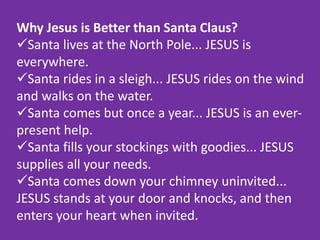 Why Jesus is Better than Santa Claus?
Santa lives at the North Pole... JESUS is
everywhere.
Santa rides in a sleigh... JESUS rides on the wind
and walks on the water.
Santa comes but once a year... JESUS is an ever-
present help.
Santa fills your stockings with goodies... JESUS
supplies all your needs.
Santa comes down your chimney uninvited...
JESUS stands at your door and knocks, and then
enters your heart when invited.
 