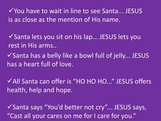 You have to wait in line to see Santa... JESUS
is as close as the mention of His name.
Santa lets you sit on his lap... JESUS lets you
rest in His arms..
Santa has a belly like a bowl full of jelly... JESUS
has a heart full of love.
All Santa can offer is “HO HO HO...” JESUS offers
health, help and hope.
Santa says “You’d better not cry”... JESUS says,
“Cast all your cares on me for I care for you.”
 