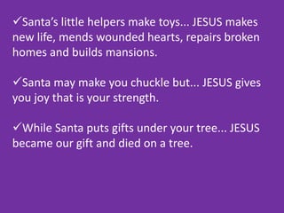 Santa’s little helpers make toys... JESUS makes
new life, mends wounded hearts, repairs broken
homes and builds mansions.
Santa may make you chuckle but... JESUS gives
you joy that is your strength.
While Santa puts gifts under your tree... JESUS
became our gift and died on a tree.
 