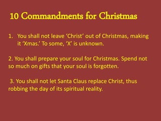 10 Commandments for Christmas
1. You shall not leave ‘Christ’ out of Christmas, making
it ‘Xmas.’ To some, ‘X’ is unknown.
2. You shall prepare your soul for Christmas. Spend not
so much on gifts that your soul is forgotten.
3. You shall not let Santa Claus replace Christ, thus
robbing the day of its spiritual reality.
 