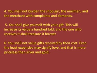 4. You shall not burden the shop girl, the mailman, and
the merchant with complaints and demands.
5. You shall give yourself with your gift. This will
increase its value a hundred fold, and the one who
receives it shall treasure it forever.
6. You shall not value gifts received by their cost. Even
the least expensive may signify love, and that is more
priceless than silver and gold.
 