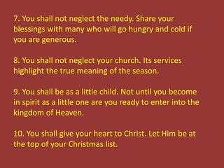 7. You shall not neglect the needy. Share your
blessings with many who will go hungry and cold if
you are generous.
8. You shall not neglect your church. Its services
highlight the true meaning of the season.
9. You shall be as a little child. Not until you become
in spirit as a little one are you ready to enter into the
kingdom of Heaven.
10. You shall give your heart to Christ. Let Him be at
the top of your Christmas list.
 