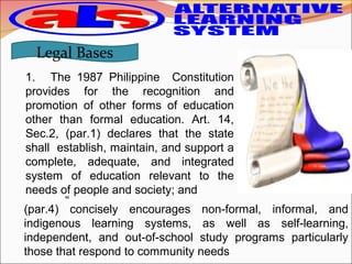 1. The 1987 Philippine Constitution
provides for the recognition and
promotion of other forms of education
other than formal education. Art. 14,
Sec.2, (par.1) declares that the state
shall establish, maintain, and support a
complete, adequate, and integrated
system of education relevant to the
needs of people and society; and
Legal Bases
“
(par.4) concisely encourages non-formal, informal, and
indigenous learning systems, as well as self-learning,
independent, and out-of-school study programs particularly
those that respond to community needs
 