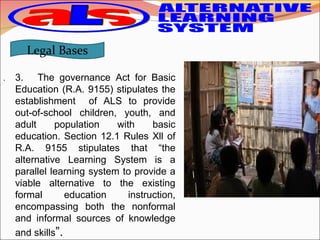 . 3. The governance Act for Basic
Education (R.A. 9155) stipulates the
establishment of ALS to provide
out-of-school children, youth, and
adult population with basic
education. Section 12.1 Rules Xll of
R.A. 9155 stipulates that “the
alternative Learning System is a
parallel learning system to provide a
viable alternative to the existing
formal education instruction,
encompassing both the nonformal
and informal sources of knowledge
and skills”.
Legal Bases
 
