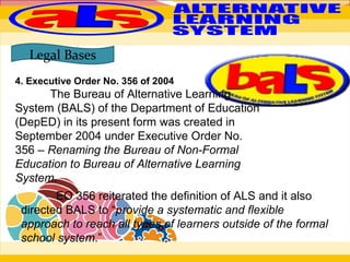 4. Executive Order No. 356 of 2004
The Bureau of Alternative Learning
System (BALS) of the Department of Education
(DepED) in its present form was created in
September 2004 under Executive Order No.
356 – Renaming the Bureau of Non-Formal
Education to Bureau of Alternative Learning
System.
Legal Bases
EO 356 reiterated the definition of ALS and it also
directed BALS to “provide a systematic and flexible
approach to reach all types of learners outside of the formal
school system.”
 