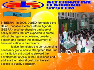 5. BESRA - In 2006, DepED formulated the
Basic Education Sector Reform Agenda
(BESRA), a comprehensive package of
policy reforms that are expected to create
critical changes to accelerate, broaden,
deepen and sustain the improvement of
basic education in the country.
It also formulated the corresponding
necessary guidelines to strengthen BALS as
an institution entrusted to steward the
development of ALS in the Philippines and
address the national goal of universal
access to quality education.
Bases
 