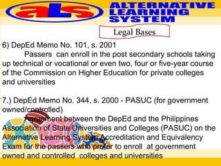 Legal Bases
6) DepEd Memo No. 101, s. 2001
Passers can enroll in the post secondary schools taking
up technical or vocational or even two, four or five-year course
of the Commission on Higher Education for private colleges
and universities
7.) DepEd Memo No. 344, s. 2000 - PASUC (for government
owned/controlled)
Agreement between the DepEd and the Philippines
Association of State Universities and Colleges (PASUC) on the
Alternative Learning System Accreditation and Equivalency
Exam for the passers who prefer to enroll at government
owned and controlled colleges and universities
 