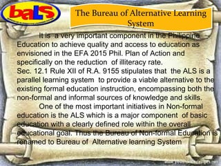 It is a very important component in the Philippine
Education to achieve quality and access to education as
envisioned in the EFA 2015 Phil. Plan of Action and
specifically on the reduction of illiteracy rate.
Sec. 12.1 Rule XII of R.A. 9155 stipulates that the ALS is a
parallel learning system to provide a viable alternative to the
existing formal education instruction, encompassing both the
non-formal and informal sources of knowledge and skills.
One of the most important initiatives in Non-formal
education is the ALS which is a major component of basic
education with a clearly defined role within the overall
educational goal. Thus the Bureau of Non-formal Education is
renamed to Bureau of Alternative learning System
The Bureau of Alternative Learning
System
The Bureau of Alternative Learning
System
 