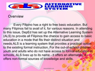    Every Filipino has a right to free basic education. But 
many Filipinos fail to avail of it, for various reasons. In attending 
to this issue, DepEd has set up the Alternative Learning System 
(ALS) to provide all Filipinos the chance to gain access to basic 
education in a mode that fits their distinct situation and 
needs.ALS is a learning system that provides a practical option 
to the existing formal instruction. For the out-of-school children, 
youth and adults who do not have access to formal education in 
schools, ALS lives up to its name - it offers an alternative. It 
offers non-formal sources of knowledge and skills.
Overview
 