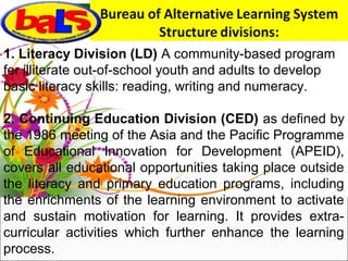 1. Literacy Division (LD) A community-based program
for illiterate out-of-school youth and adults to develop
basic literacy skills: reading, writing and numeracy.
2. Continuing Education Division (CED) as defined by
the 1986 meeting of the Asia and the Pacific Programme
of Educational Innovation for Development (APEID),
covers all educational opportunities taking place outside
the literacy and primary education programs, including
the enrichments of the learning environment to activate
and sustain motivation for learning. It provides extra-
curricular activities which further enhance the learning
process.
 
