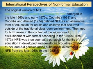 The original version of NFE
http://www.digital-review.org/themes/46.html emerged in
the late 1960s and early 1970s. Coombs (1968) and
Coombs and Ahmed (1974) defined NFE as an alternative
form of education for adults and children that occurred
outside of the traditional classroom environment. The need
for NFE arose in the context of the widespread
disillusionment with formal schooling in the 1970s (Illich
1973). NFE was then seen as a panacea for the ills of
education in developed and developing countries (Freire
1972), and Aid gencies made substantial investments in
NFE from the late 1960s to the 1980s.
International Perspectives of Non-formal Education
 