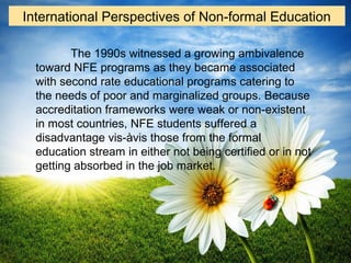 The 1990s witnessed a growing ambivalence
toward NFE programs as they became associated
with second rate educational programs catering to
the needs of poor and marginalized groups. Because
accreditation frameworks were weak or non-existent
in most countries, NFE students suffered a
disadvantage vis-àvis those from the formal
education stream in either not being certified or in not
getting absorbed in the job market.
International Perspectives of Non-formal Education
 
