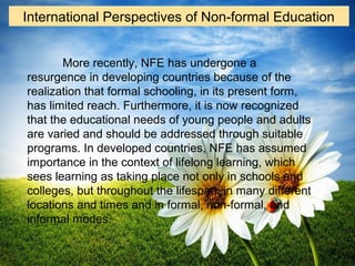 More recently, NFE has undergone a
resurgence in developing countries because of the
realization that formal schooling, in its present form,
has limited reach. Furthermore, it is now recognized
that the educational needs of young people and adults
are varied and should be addressed through suitable
programs. In developed countries, NFE has assumed
importance in the context of lifelong learning, which
sees learning as taking place not only in schools and
colleges, but throughout the lifespan, in many different
locations and times and in formal, non-formal, and
informal modes.
International Perspectives of Non-formal Education
 