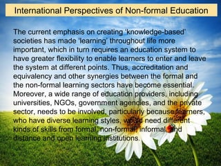 The current emphasis on creating ‘knowledge-based’
societies has made ‘learning’ throughout life more
important, which in turn requires an education system to
have greater flexibility to enable learners to enter and leave
the system at different points. Thus, accreditation and
equivalency and other synergies between the formal and
the non-formal learning sectors have become essential.
Moreover, a wide range of education providers, including
universities, NGOs, government agencies, and the private
sector, needs to be involved, particularly because learners,
who have diverse learning styles, would need different
kinds of skills from formal, non-formal, informal, and
distance and open learning institutions.
International Perspectives of Non-formal Education
 
