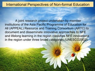 A joint research project undertaken by member
institutions of the Asia Pacific Programme of Education for
All (APPEAL) Resource and Training Consortium (ARTC) to
document and disseminate innovative approaches to NFE
and lifelong learning in the region classifies NFE innovations
in the region under three broad categories (UNESCO2002):
International Perspectives of Non-formal Education
 