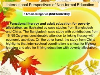 1. Functional literacy and adult education for poverty
alleviation, as illustrated by case studies from Bangladesh
and China. The Bangladesh case study with contributions from
16 NGOs gives considerable attention to linking literacy with
economic activities. On the other hand, the study from China
highlights that inter-sectoral coordination is critical for lifelong
learning and also for linking education with poverty alleviation.
International Perspectives of Non-formal Education
3 broad categories (UNESCO2002):
 