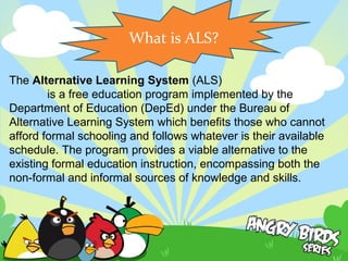 The Alternative Learning System (ALS)
 is a free education program implemented by the 
Department of Education (DepEd) under the Bureau of 
Alternative Learning System which benefits those who cannot 
afford formal schooling and follows whatever is their available 
schedule. The program provides a viable alternative to the 
existing formal education instruction, encompassing both the 
non-formal and informal sources of knowledge and skills.
What is ALS?
 
