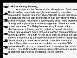 3. NFE as lifelong learning,
as in case studies from Australia, Malaysia, and South Kore
The Australian case study highlights an innovative education
program that enabled farmers in Queensland to assess their curren
situation and improve their confidence in their own ability to make
strategic choices, resulting in a better quality of life, more profitable
farming, and improvements in the management of land and other
natural resources. The Malaysian case study focuses on the
effectiveness of a lifelong learning project for capacity-building
among rural youth and adults through a massive computer literacy
training program. The South Korean case study describes the Cred
Banking System (CBS), an open education system that recognizes
diverse learning experiences not only in school but also out of
school. Thus, when a student accumulates the requisite CBS-
approved credits, she or he can obtain an associate or bachelor’s
degree. Thus, CBS provides citizens with greater access to various
educational opportunities and fosters lifelong learning.
 