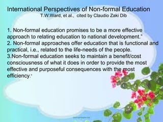 1. Non-formal education promises to be a more effective
approach to relating education to national development.”
2. Non-formal approaches offer education that is functional and
practical, i.e., related to the life-needs of the people.
3.Non-formal education seeks to maintain a benefit/cost
consciousness of what it does in order to provide the most
effective and purposeful consequences with the most
efficiency.”
International Perspectives of Non-formal Education
T.W.Ward, et al., cited by Claudio Zaki Dib
 
