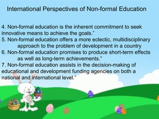 4. Non-formal education is the inherent commitment to seek
innovative means to achieve the goals.”
5. Non-formal education offers a more eclectic, multidisciplinary
approach to the problem of development in a country
6. Non-formal education promises to produce short-term effects
as well as long-term achievements.”
7. Non-formal education assists in the decision-making of
educational and development funding agencies on both a
national and international level.”
International Perspectives of Non-formal Education
 