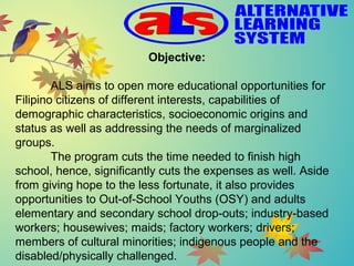 Objective:
ALS aims to open more educational opportunities for 
Filipino citizens of different interests, capabilities of 
demographic characteristics, socioeconomic origins and 
status as well as addressing the needs of marginalized 
groups.
The program cuts the time needed to finish high 
school, hence, significantly cuts the expenses as well. Aside 
from giving hope to the less fortunate, it also provides 
opportunities to Out-of-School Youths (OSY) and adults 
elementary and secondary school drop-outs; industry-based 
workers; housewives; maids; factory workers; drivers; 
members of cultural minorities; indigenous people and the 
disabled/physically challenged.
 