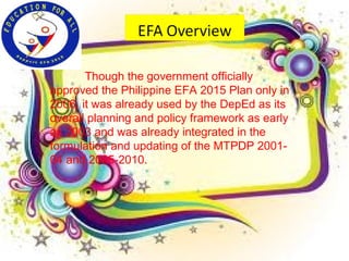 Though the government officially
approved the Philippine EFA 2015 Plan only in
2006, it was already used by the DepEd as its
overall planning and policy framework as early
as 2003 and was already integrated in the
formulation and updating of the MTPDP 2001-
04 and 2005-2010.
 