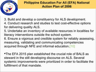 3. Build and develop a constituency for ALS development.
4. Conduct research and studies to test cost-effective options
for delivering quality ALS.
5. Undertake an inventory of available resources in localities for
literacy interventions outside the school system.
6. Ensure a vigorous and credible system for reliably assessing,
measuring, validating and communicating competencies
acquired through NFE and informal education.[10]
The EFA 2015 plan established the crucial role of BALS as
steward in the still developing discourse on ALS. Several
systemic improvements were prioritized in order to facilitate the
fulfillment of that mandate.
Philippine Education For All (EFA) National
Action Plan of 2006
 