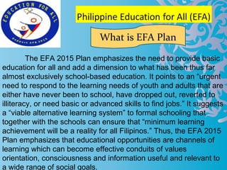 The EFA 2015 Plan emphasizes the need to provide basic
education for all and add a dimension to what has been thus far
almost exclusively school-based education. It points to an “urgent
need to respond to the learning needs of youth and adults that are
either have never been to school, have dropped out, reverted to
illiteracy, or need basic or advanced skills to find jobs.” It suggests
a “viable alternative learning system” to formal schooling that
together with the schools can ensure that “minimum learning
achievement will be a reality for all Filipinos.” Thus, the EFA 2015
Plan emphasizes that educational opportunities are channels of
learning which can become effective conduits of values
orientation, consciousness and information useful and relevant to
a wide range of social goals.
What is EFA Plan
 