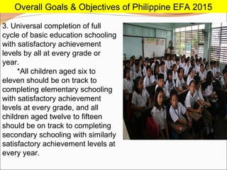 3. Universal completion of full
cycle of basic education schooling
with satisfactory achievement
levels by all at every grade or
year.
*All children aged six to
eleven should be on track to
completing elementary schooling
with satisfactory achievement
levels at every grade, and all
children aged twelve to fifteen
should be on track to completing
secondary schooling with similarly
satisfactory achievement levels at
every year.
Overall Goals & Objectives of Philippine EFA 2015
 