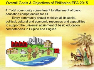 4. Total community commitment to attainment of basic
education competencies for all.
- Every community should mobilize all its social,
political, cultural and economic resources and capabilities
to support the universal attainment of basic education
competencies in Filipino and English.
Overall Goals & Objectives of Philippine EFA 2015
 
