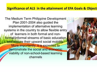 The Medium Term Philippine Development
Plan 2001-2004 also guided the
implementation of alternative learning
systems in the country to allow flexible entry
of learners in both formal and non-
formal/informal streams of basic education
and ensure their upward social mobility.
More importantly, it is expected to
demonstrate the social and economic
viability of non-school-based learning
channels
 