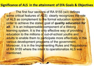 The first four sections of RA 9155 (w/c defines
some critical features of ALS) clearly recognizes the role
of ALS as complement to the formal education system in
order to achieve the stated goal of quality education for
all. . It is an indispensable component of a lifelong
learning system. It is the only effective way of providing
education to the millions of out-of-school youths and
adults to enable them to participate more effectively in the
various development programs of the government.
Moreover, it is in the Implementing Rules and Regulations
of RA 9155 where the intent to operationalize ALS was
mentioned.
 