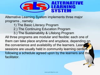 Alternative Learning System implements three major 
programs , namely:
         1) The Basic Literacy Program
         2.) The Continuing Education Program
         3.) The Sustainability & Lifelong Program
All three programs are modular and flexible: each one of 
them can take place anytime and anyplace, depending on 
the convenience and availability of the learners. Learning 
sessions are usually held in community learning centers 
following a schedule agreed upon by the learners and the 
facilitator. 
 