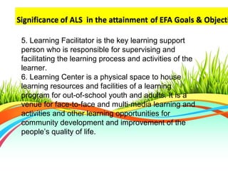 5. Learning Facilitator is the key learning support
person who is responsible for supervising and
facilitating the learning process and activities of the
learner.
6. Learning Center is a physical space to house
learning resources and facilities of a learning
program for out-of-school youth and adults. It is a
venue for face-to-face and multi-media learning and
activities and other learning opportunities for
community development and improvement of the
people’s quality of life.
 