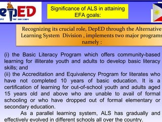 OF EDUCATIONMENT
(i) the Basic Literacy Program which offers community-based
learning for illiterate youth and adults to develop basic literacy
skills; and
(ii) the Accreditation and Equivalency Program for literates who
have not completed 10 years of basic education. It is a
certification of learning for out-of-school youth and adults aged
15 years old and above who are unable to avail of formal
schooling or who have dropped out of formal elementary or
secondary education.
As a parallel learning system, ALS has gradually and
effectively evolved in different schools all over the country.
Recognizing its crucial role, DepED through the Alternative
Learning System Division , implements two major programs
namely :
Significance of ALS in attaining
EFA goals:
 